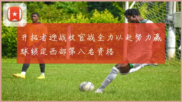 开拓者迎战收官战全力以赴努力赢球锁定西部第八名资格
