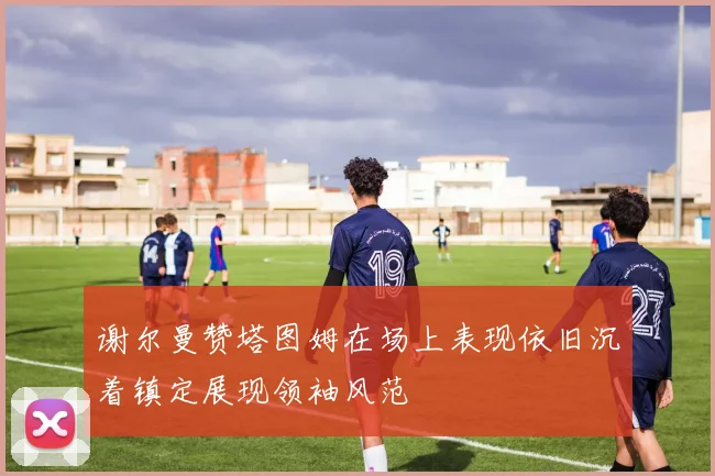 谢尔曼赞塔图姆在场上表现依旧沉着镇定展现领袖风范