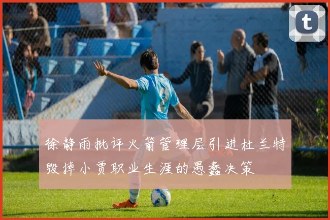 徐静雨批评火箭管理层引进杜兰特毁掉小贾职业生涯的愚蠢决策