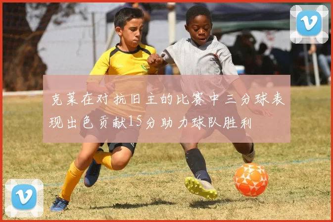 克莱在对抗旧主的比赛中三分球表现出色贡献15分助力球队胜利