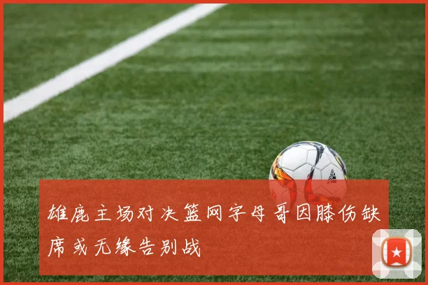 雄鹿主场对决篮网字母哥因膝伤缺席或无缘告别战