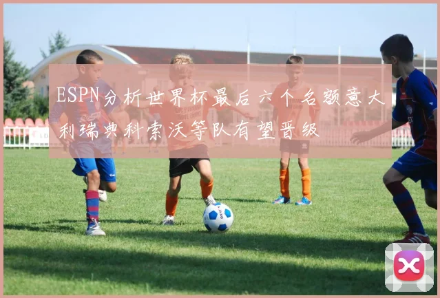 ESPN分析世界杯最后六个名额意大利瑞典科索沃等队有望晋级
