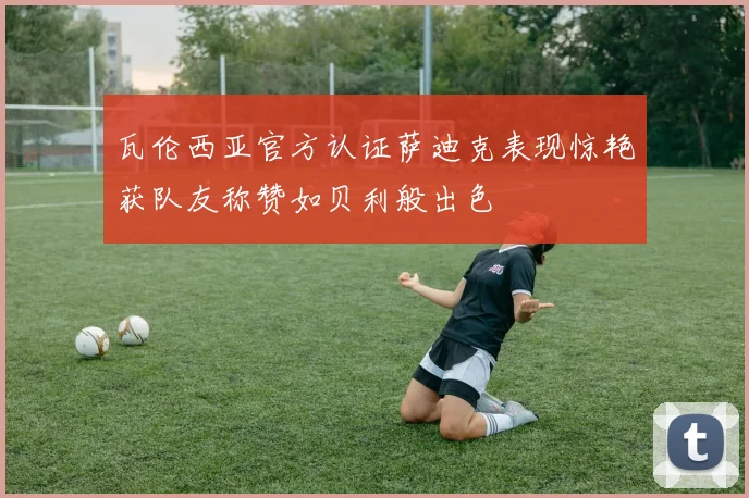 瓦伦西亚官方认证萨迪克表现惊艳获队友称赞如贝利般出色
