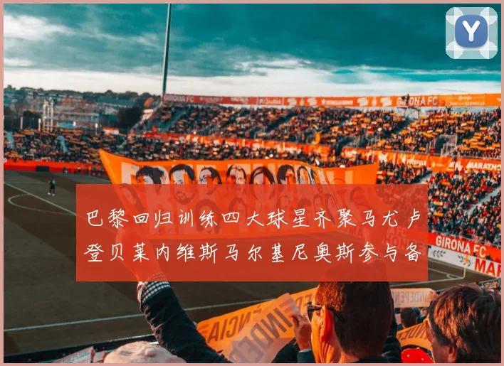 巴黎回归训练四大球星齐聚马尤卢登贝莱内维斯马尔基尼奥斯参与备战