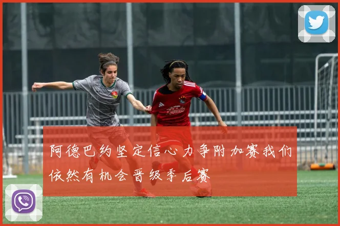 阿德巴约坚定信心力争附加赛我们依然有机会晋级季后赛