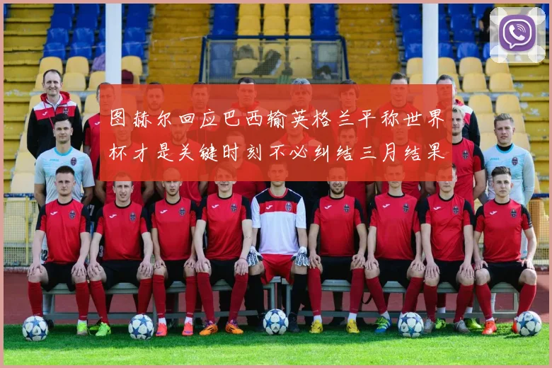 图赫尔回应巴西输英格兰平称世界杯才是关键时刻不必纠结三月结果