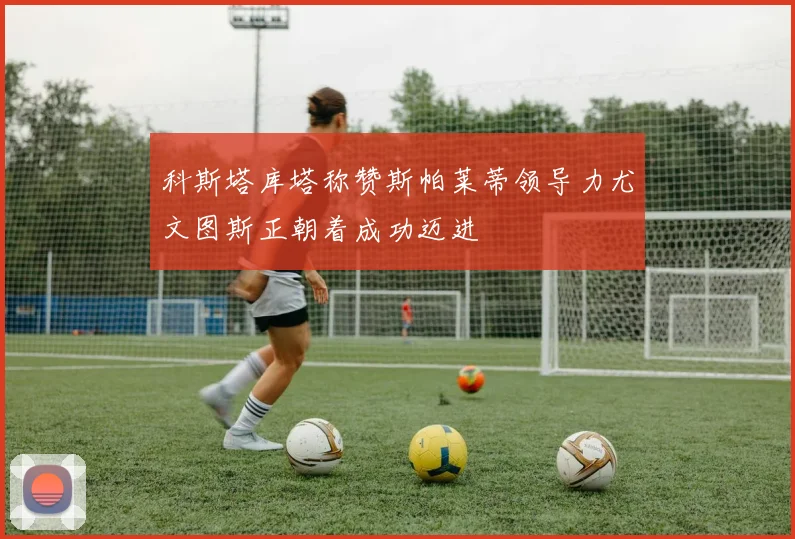科斯塔库塔称赞斯帕莱蒂领导力尤文图斯正朝着成功迈进