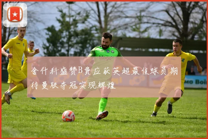 舍什科盛赞B费应获英超最佳球员期待曼联夺冠实现辉煌