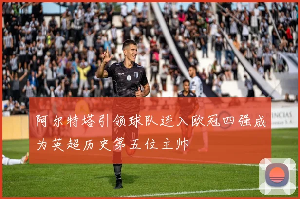 阿尔特塔引领球队连入欧冠四强成为英超历史第五位主帅