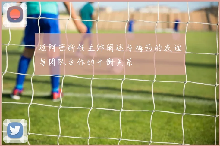 迈阿密新任主帅阐述与梅西的友谊与团队合作的平衡关系