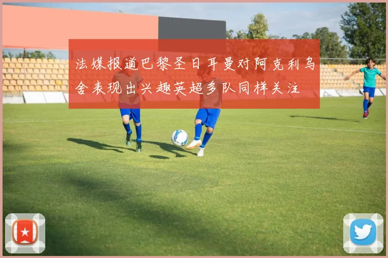 法媒报道巴黎圣日耳曼对阿克利乌舍表现出兴趣英超多队同样关注