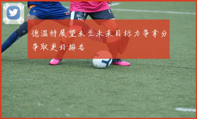 德温特展望米兰未来目标力争拿分争取更好排名