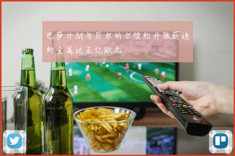 巴萨计划与贝尔纳尔续约并涨薪违约金高达五亿欧元