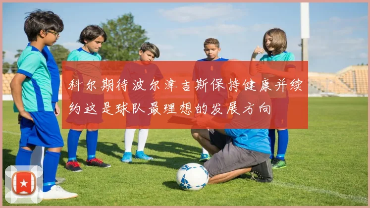 科尔期待波尔津吉斯保持健康并续约这是球队最理想的发展方向
