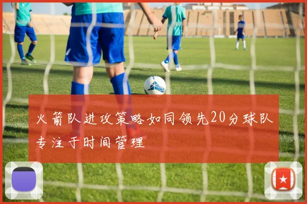 火箭队进攻策略如同领先20分球队专注于时间管理