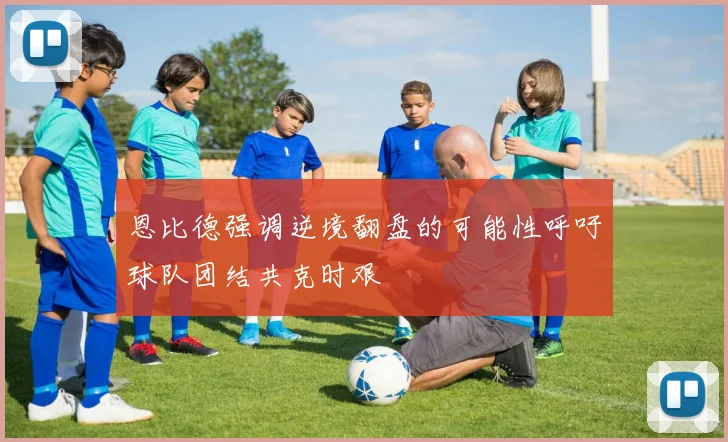 恩比德强调逆境翻盘的可能性呼吁球队团结共克时艰