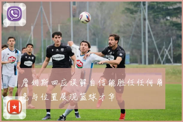 詹姆斯回应误解自信能胜任任何角色与位置展现篮球才华